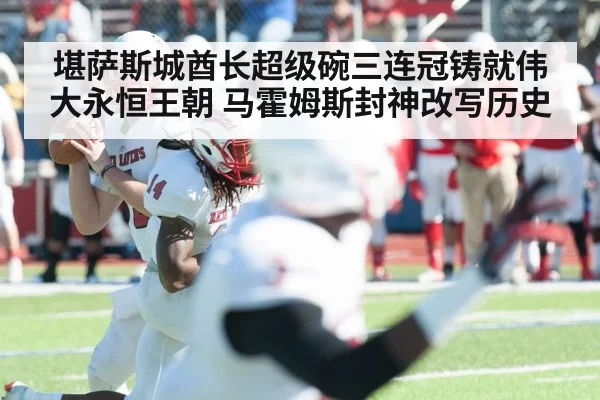 堪萨斯城酋长超级碗三连冠铸就伟大永恒王朝 马霍姆斯封神改写历史
