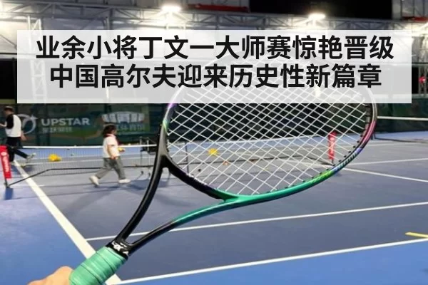 业余小将丁文一大师赛惊艳晋级 中国高尔夫迎来历史性新篇章