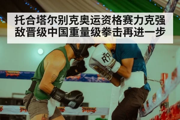 托合塔尔别克奥运资格赛力克强敌晋级中国重量级拳击再进一步